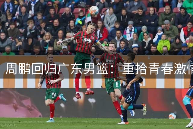 周鹏回归广东男篮：重拾青春激情 续写篮球新篇
